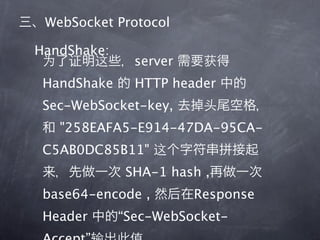 WebSocket Protocol

HandShake:
               server
 HandShake     HTTP header
 Sec-WebSocket-key,
   "258EAFA5-E914-47DA-95CA-
 C5AB0DC85B11"
              SHA-1 hash ,
 base64-encode ,        Response
 Header      “Sec-WebSocket-
 