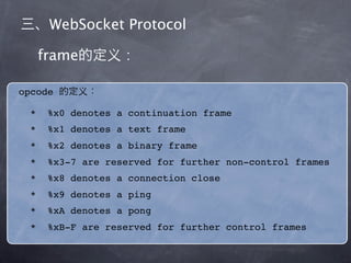 WebSocket Protocol

      frame           :

opcode

  *    %x0 denotes a continuation frame
       FIN 1bit,              message
  *    %x1 denotes a text frame
  *    %x2 denotes a binary frame
       RSV0   RSV1      RSV2         1bit,
  *    %x3-7 are   reserved for   further non-control frames
                            0
  *    %x8 denotes a connection close
  *    %x9 denotes a ping
       opcode: 4bit,                  payload data
  *    %xA denotes a pong
  *    %xB-F are reserved for further control frames
 