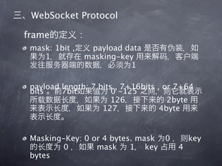 WebSocket Protocol

frame           :
 mask: 1bit ,        payload data
    1               masking-key
                              1

 payload length: 7 bits , 7+16bits , or 7+64
 bits    7bit          0 -125
                       126            2byte
                    127             4byte


 Masking-Key: 0 or 4 bytes. mask 0          key
        0        mask     1 key         4
 bytes
 