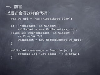 var ws_uri = "ws://localhost:9999";

if ("WebSocket" in window) {
    webSocket = new WebSocket(ws_uri);
}else if("MozWebSocket" in window) {
    // Firefox 7/8
    webSocket = new MozWebSocket(ws_uri);
}

webSocket.onmessage = function(e) {
    console.log("Got echo: " + e.data);
}
 