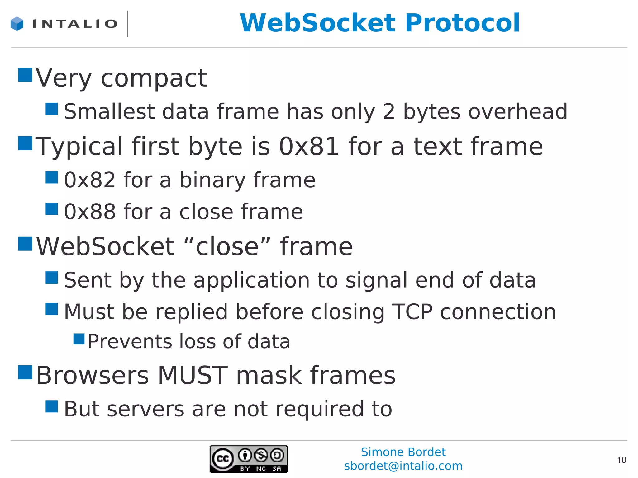 WebSocket Protocol

Very compact
   Smallest data frame has only 2 bytes overhead
Typical first byte is 0x81 for a text frame
   0x82 for a binary frame
   0x88 for a close frame
WebSocket “close” frame
   Sent by the application to signal end of data
   Must be replied before closing TCP connection
    Prevents loss of data
Browsers MUST mask frames
   But servers are not required to
                                 Simone Bordet
                                                    10
                              sbordet@intalio.com
 