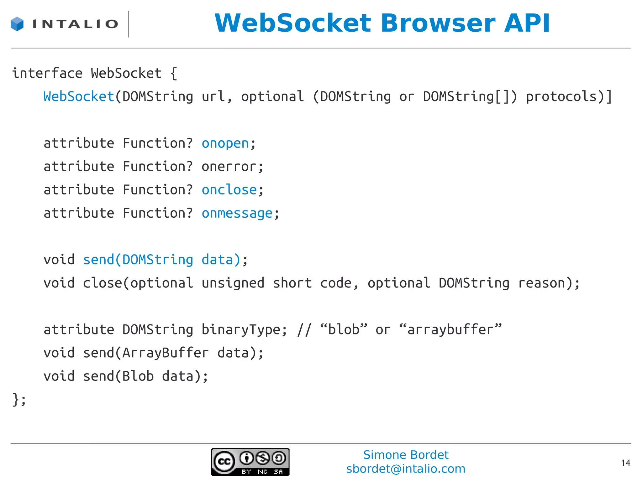WebSocket Browser API
interface WebSocket {
    WebSocket(DOMString url, optional (DOMString or DOMString[]) protocols)]

     attribute   Function?   onopen;
     attribute   Function?   onerror;
     attribute   Function?   onclose;
     attribute   Function?   onmessage;

     void send(DOMString data);
     void close(optional unsigned short code, optional DOMString reason);

     attribute DOMString binaryType; // “blob” or “arraybuffer”
     void send(ArrayBuffer data);
     void send(Blob data);
};


                                              Simone Bordet
                                                                               14
                                           sbordet@intalio.com
 