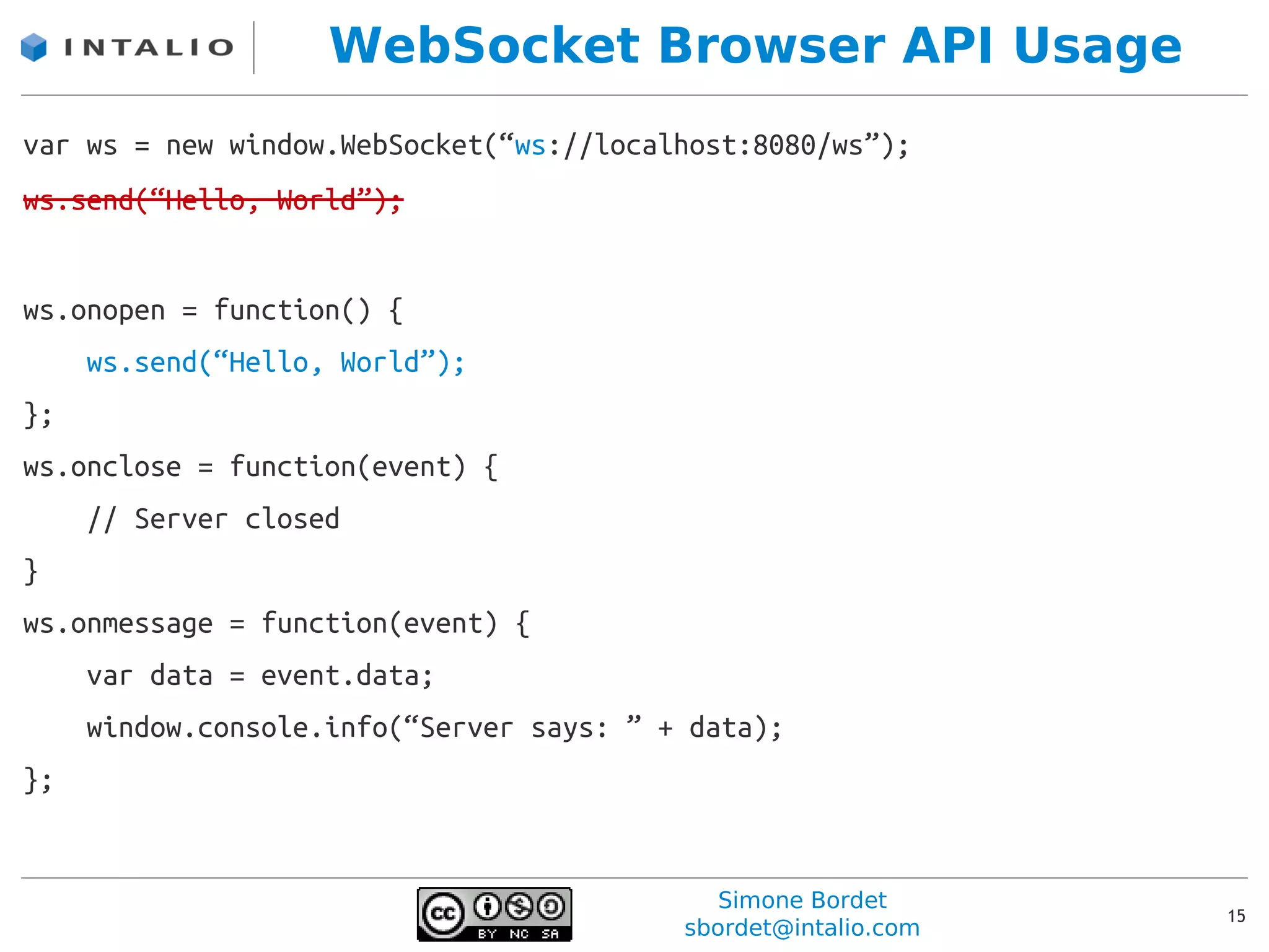 WebSocket Browser API Usage
var ws = new window.WebSocket(“ws://localhost:8080/ws”);
ws.send(“Hello, World”);


ws.onopen = function() {
     ws.send(“Hello, World”);
};
ws.onclose = function(event) {
     // Server closed
}
ws.onmessage = function(event) {
     var data = event.data;
     window.console.info(“Server says: ” + data);
};


                                             Simone Bordet
                                                                15
                                          sbordet@intalio.com
 