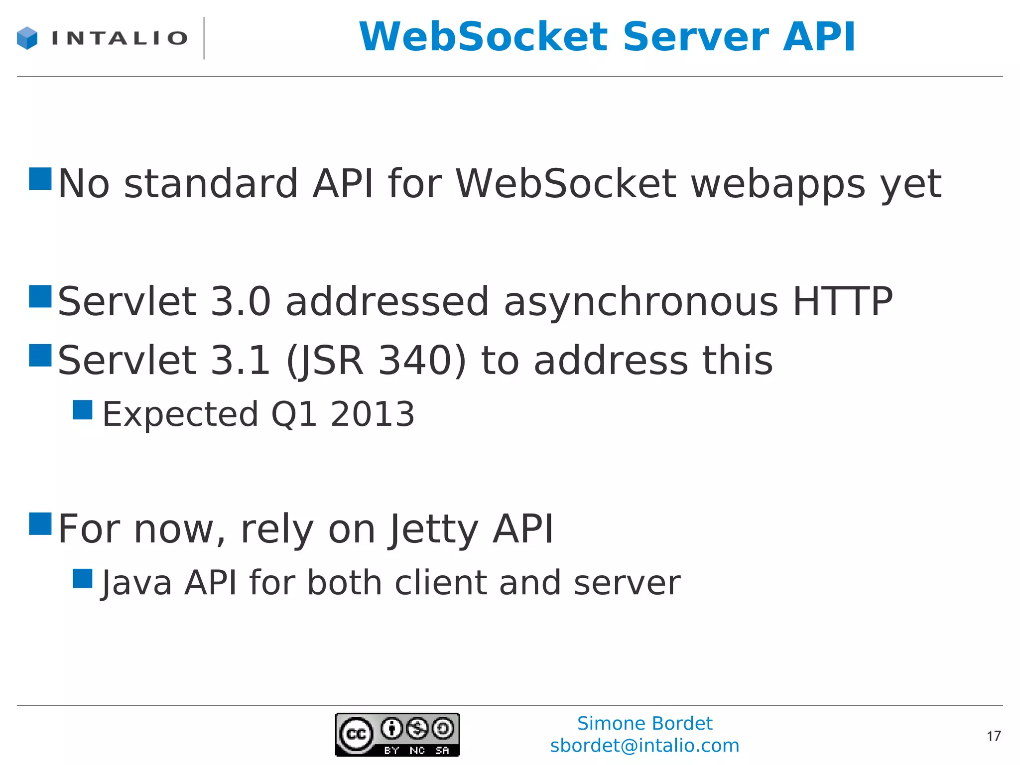 WebSocket Server API


No standard API for WebSocket webapps yet

Servlet 3.0 addressed asynchronous HTTP
Servlet 3.1 (JSR 340) to address this
   Expected Q1 2013


For now, rely on Jetty API
   Java API for both client and server



                                  Simone Bordet
                                                     17
                               sbordet@intalio.com
 