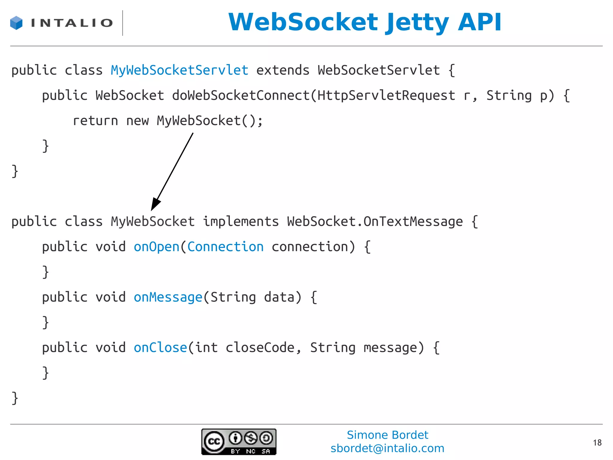 WebSocket Jetty API
public class MyWebSocketServlet extends WebSocketServlet {
    public WebSocket doWebSocketConnect(HttpServletRequest r, String p) {
        return new MyWebSocket();
    }
}


public class MyWebSocket implements WebSocket.OnTextMessage {
    public void onOpen(Connection connection) {
    }
    public void onMessage(String data) {
    }
    public void onClose(int closeCode, String message) {
    }
}

                                              Simone Bordet
                                                                            18
                                           sbordet@intalio.com
 