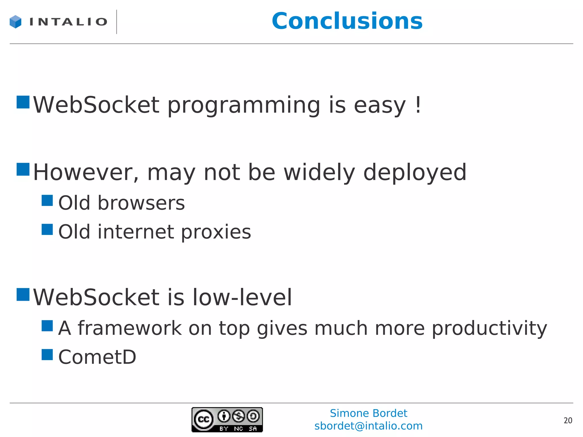 Conclusions


WebSocket programming is easy !

However, may not be widely deployed
   Old browsers
   Old internet proxies


WebSocket is low-level
   A framework on top gives much more productivity
   CometD

                                 Simone Bordet
                                                      20
                              sbordet@intalio.com
 