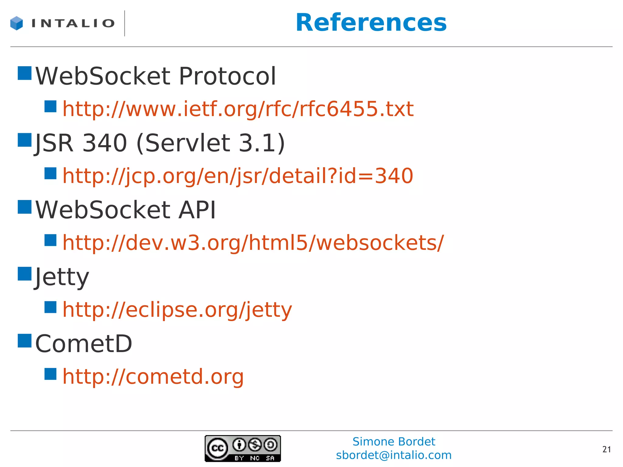 References

WebSocket Protocol
   http://www.ietf.org/rfc/rfc6455.txt
JSR 340 (Servlet 3.1)
   http://jcp.org/en/jsr/detail?id=340
WebSocket API
   http://dev.w3.org/html5/websockets/
Jetty
   http://eclipse.org/jetty
CometD
   http://cometd.org


                                    Simone Bordet
                                                       21
                                 sbordet@intalio.com
 