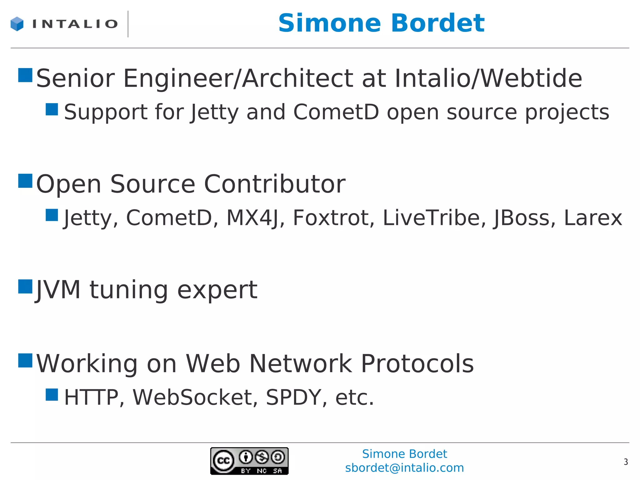 Simone Bordet

Senior Engineer/Architect at Intalio/Webtide
   Support for Jetty and CometD open source projects


Open Source Contributor
   Jetty, CometD, MX4J, Foxtrot, LiveTribe, JBoss, Larex


JVM tuning expert

Working on Web Network Protocols
   HTTP, WebSocket, SPDY, etc.

                                 Simone Bordet
                                                            3
                              sbordet@intalio.com
 