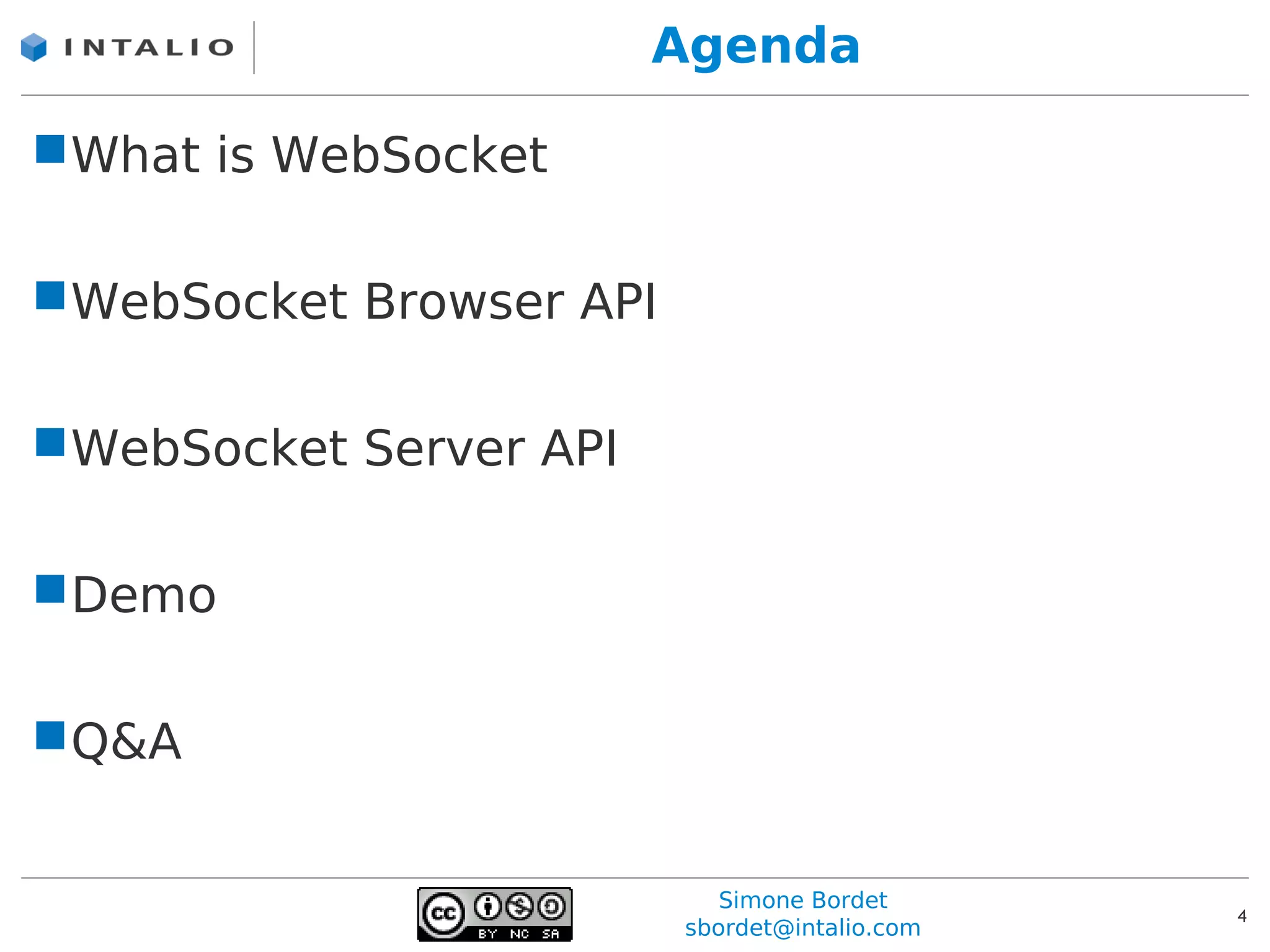 Agenda

What is WebSocket

WebSocket Browser API

WebSocket Server API

Demo

Q&A


                            Simone Bordet
                                               4
                         sbordet@intalio.com
 