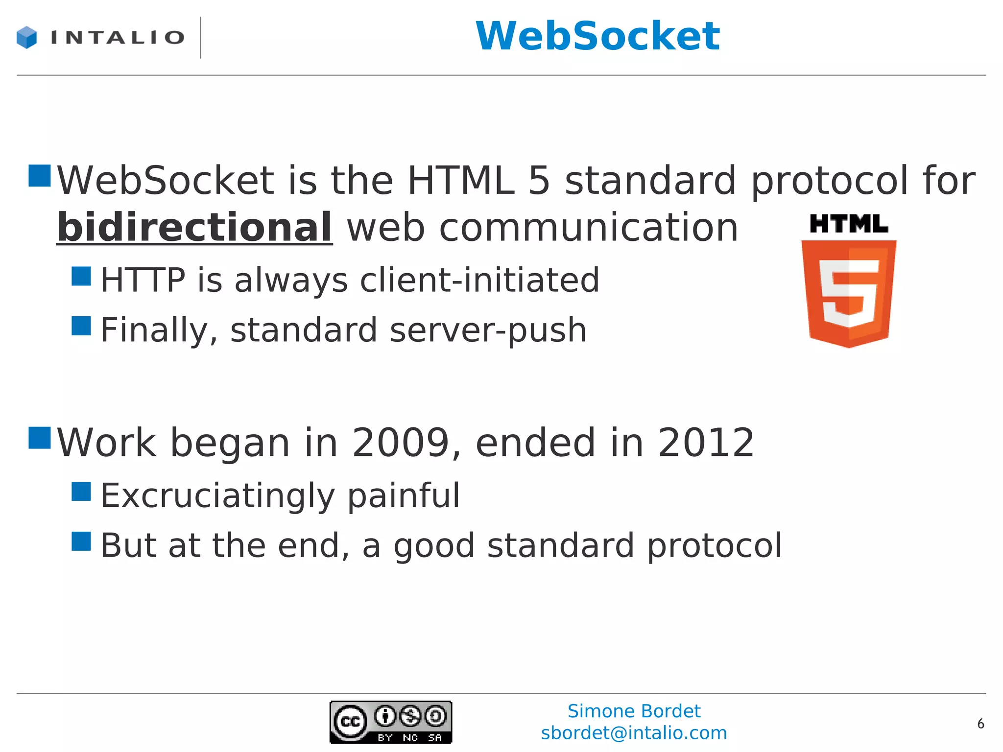 WebSocket


WebSocket is the HTML 5 standard protocol for
 bidirectional web communication
   HTTP is always client-initiated
   Finally, standard server-push


Work began in 2009, ended in 2012
   Excruciatingly painful
   But at the end, a good standard protocol



                                  Simone Bordet
                                                     6
                               sbordet@intalio.com
 