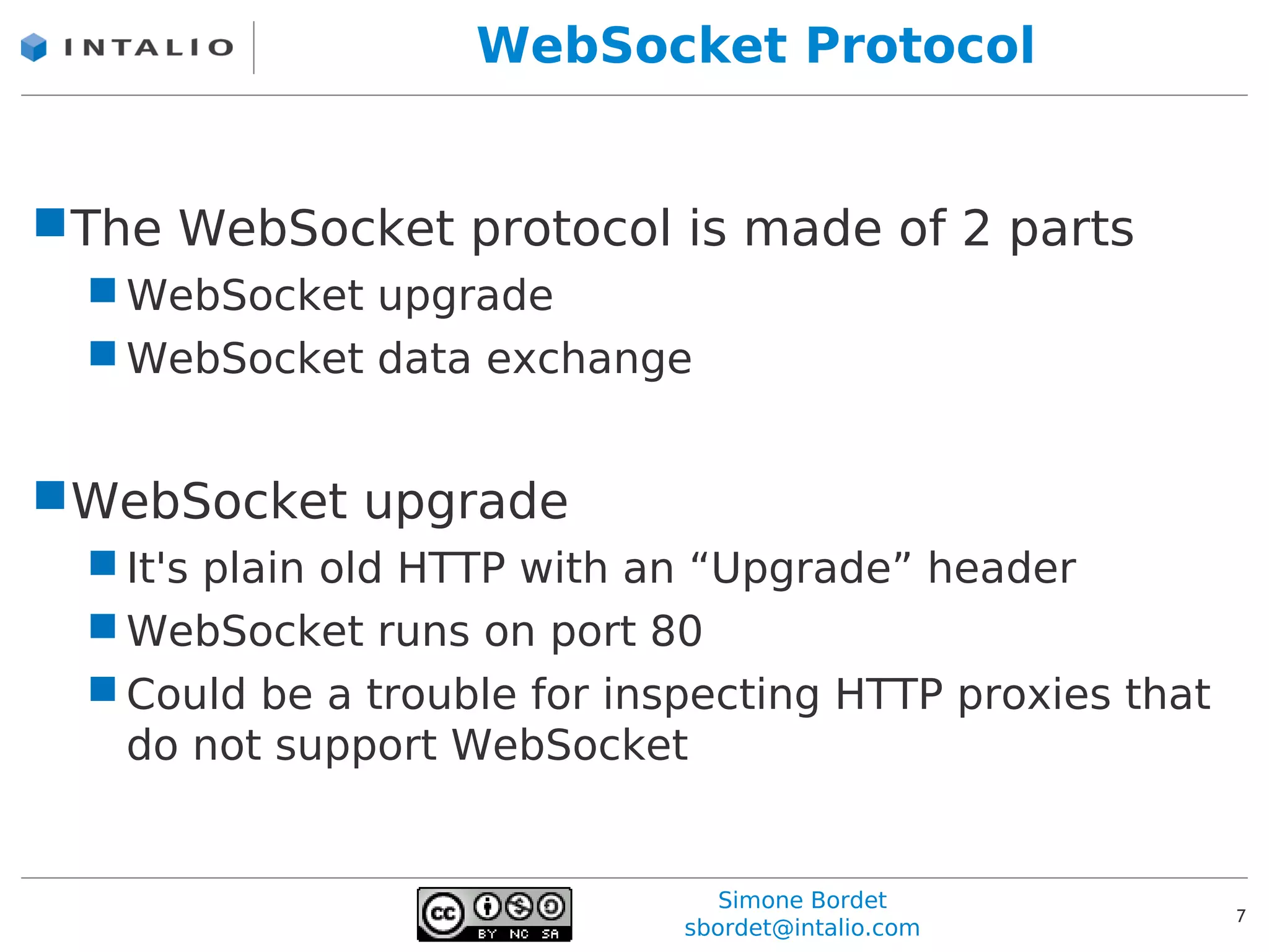 WebSocket Protocol


The WebSocket protocol is made of 2 parts
   WebSocket upgrade
   WebSocket data exchange


WebSocket upgrade
   It's plain old HTTP with an “Upgrade” header
   WebSocket runs on port 80
   Could be a trouble for inspecting HTTP proxies that
    do not support WebSocket


                                 Simone Bordet
                                                          7
                              sbordet@intalio.com
 