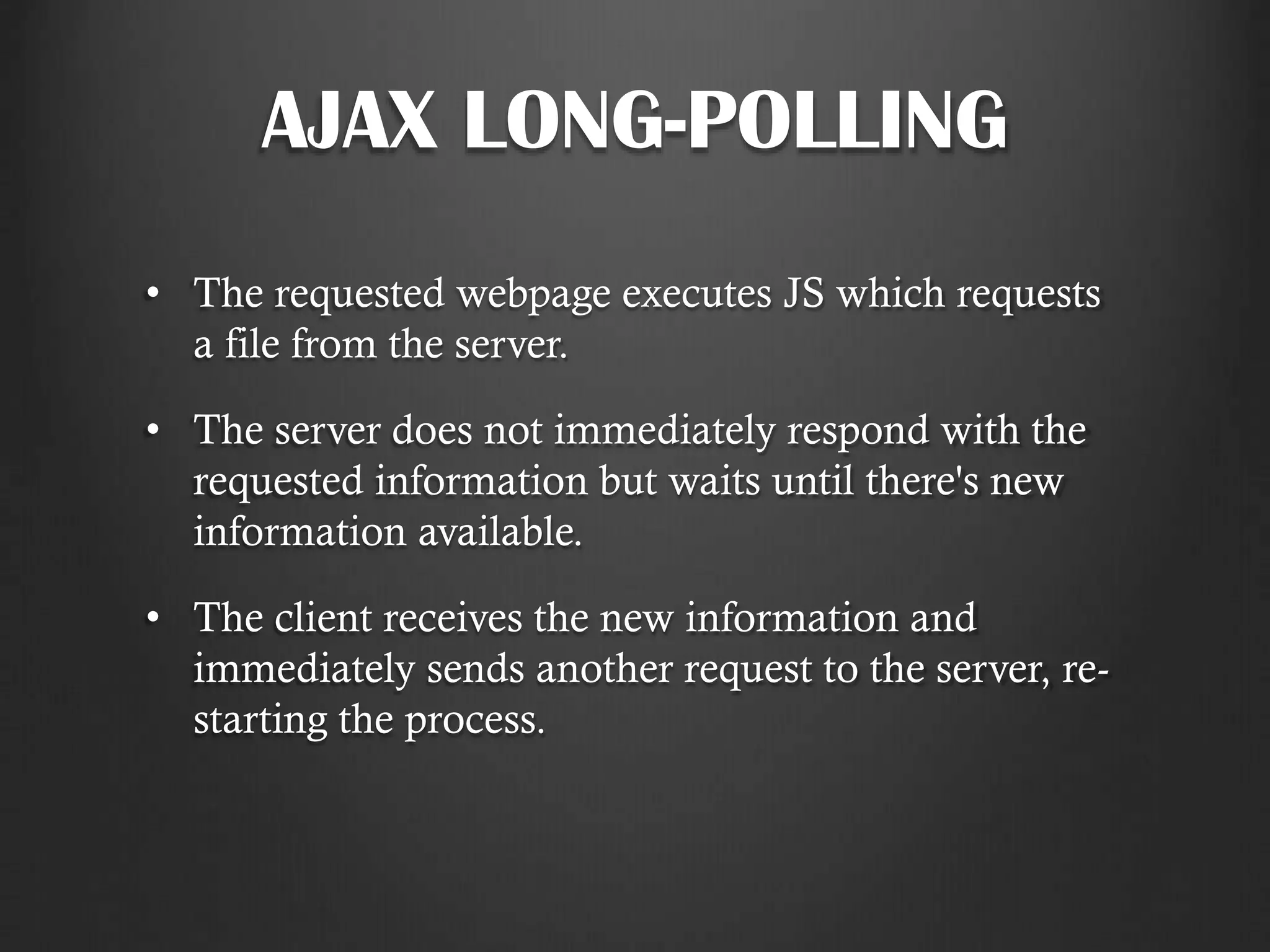 AJAX LONG-POLLING
• The requested webpage executes JS which requests
a file from the server.
• The server does not immediately respond with the
requested information but waits until there's new
information available.
• The client receives the new information and
immediately sends another request to the server, re-
starting the process.
 