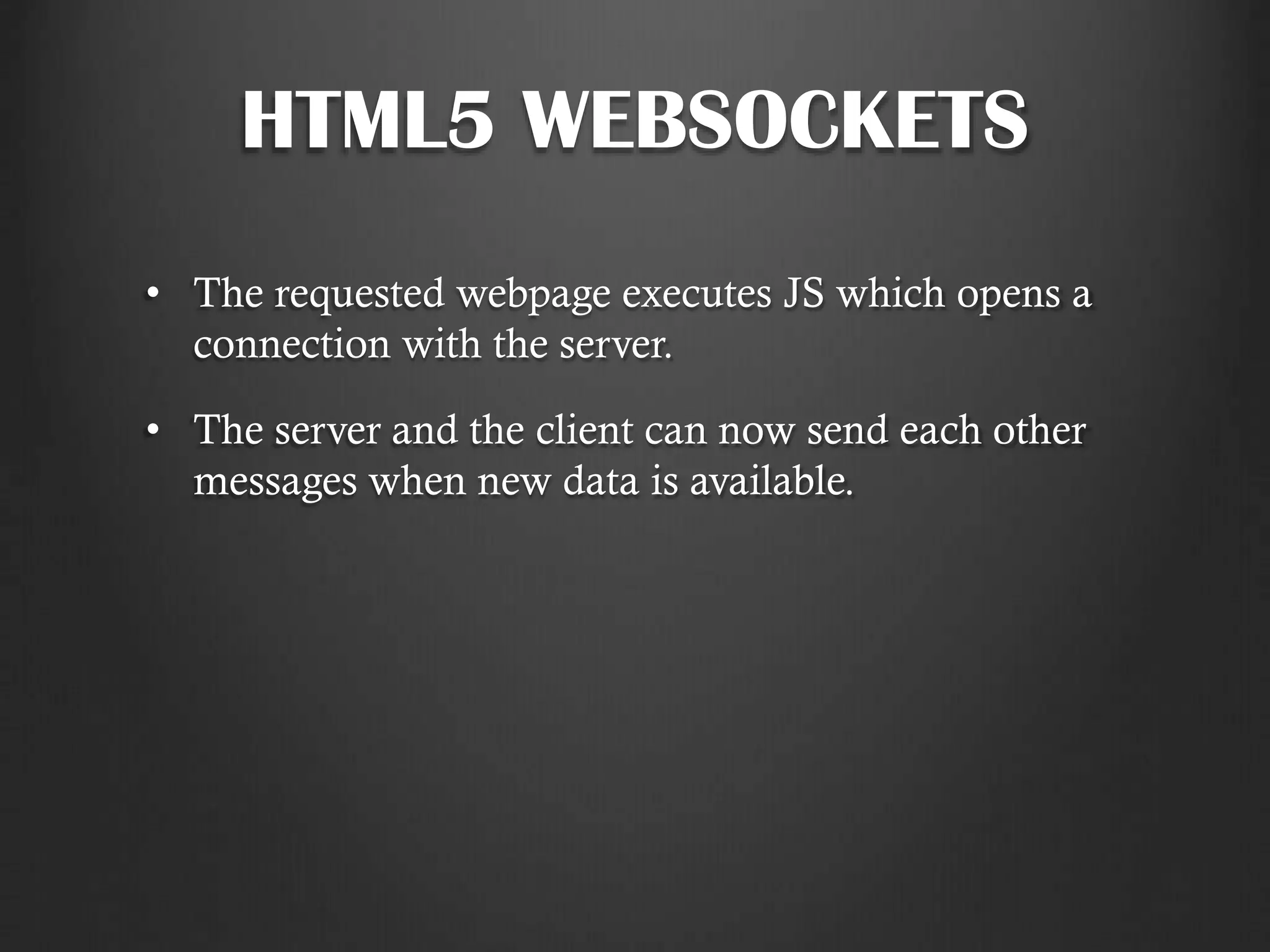 HTML5 WEBSOCKETS
• The requested webpage executes JS which opens a
connection with the server.
• The server and the client can now send each other
messages when new data is available.
 
