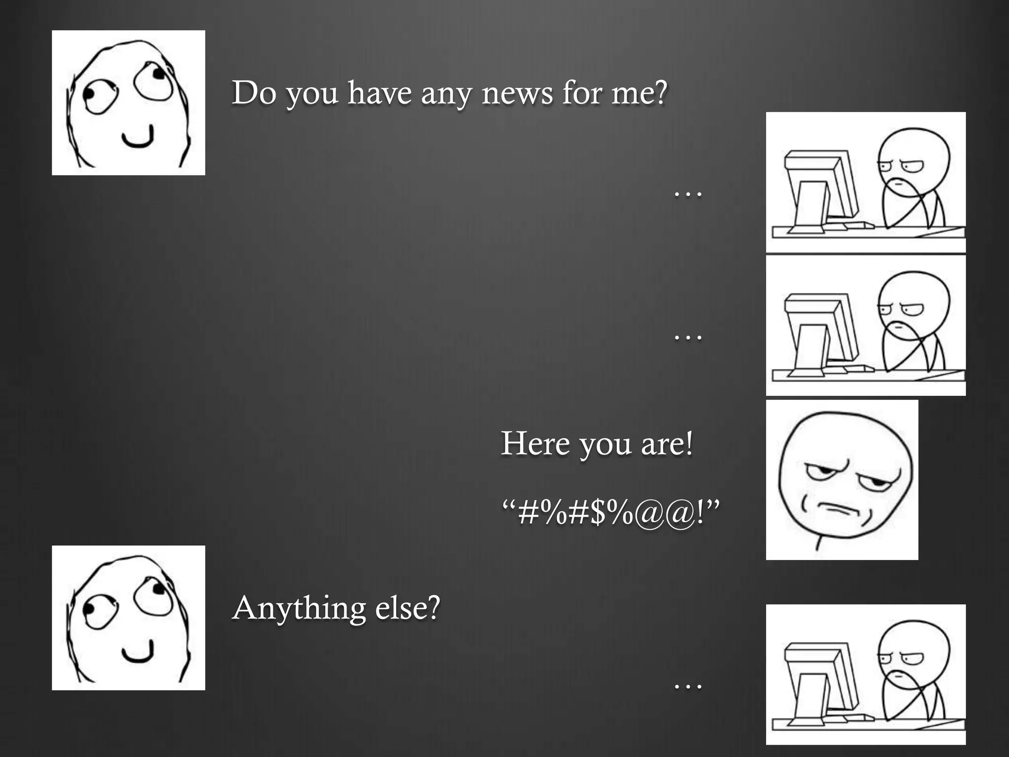 Do you have any news for me?
…
…
Here you are!
“#%#$%@@!”
Anything else?
…
 