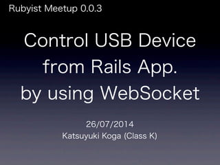 Control USB Device
from Rails App.
by using WebSocket
Rubyist Meetup 0.0.3
26/07/2014
Katsuyuki Koga (Class K)
 