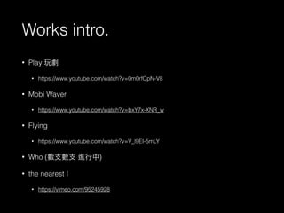 Works intro. 
• Play 玩劇 
• https://www.youtube.com/watch?v=0m0rfCpN-V8 
• Mobi Waver 
• https://www.youtube.com/watch?v=bxY7x-XNR_w 
• Flying 
• https://www.youtube.com/watch?v=V_l9EI-5mLY 
• Who (數⽀支數⽀支 進⾏行中) 
• the nearest I 
• https://vimeo.com/95245928 
 