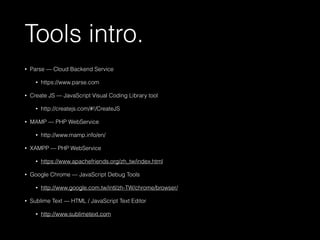 Tools intro. 
• Parse — Cloud Backend Service 
• https://www.parse.com 
• Create JS — JavaScript Visual Coding Library tool 
• http://createjs.com/#!/CreateJS 
• MAMP — PHP WebService 
• http://www.mamp.info/en/ 
• XAMPP — PHP WebService 
• https://www.apachefriends.org/zh_tw/index.html 
• Google Chrome — JavaScript Debug Tools 
• http://www.google.com.tw/intl/zh-TW/chrome/browser/ 
• Sublime Text — HTML / JavaScript Text Editor 
• http://www.sublimetext.com 
 
