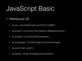 JavaScript Basic 
• WebSocket JS 
• var ws = new WebSocket(“ws://127.0.0.1:8080”); 
• ws.onopen = function(){ //Connected to WebSocket server }; 
• ws.onclose = function(){ //Disconnected }; 
• ws.onmessage = function(msg){ //incoming message}; 
• ws.send(“hello, world!”); 
• ws.close(); //close the WebSocket connection 
 