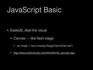 JavaScript Basic 
• EaselJS, deal the visual 
• Canvas — like flash stage 
• var stage = new createjs.Stage("demoCanvas"); 
• http://www.w3schools.com/html/html5_canvas.asp 
 