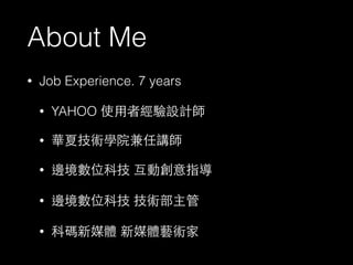 About Me 
• Job Experience. 7 years 
• YAHOO 使⽤用者經驗設計師 
• 華夏技術學院兼任講師 
• 邊境數位科技 互動創意指導 
• 邊境數位科技 技術部主管 
• 科碼新媒體 新媒體藝術家 
 