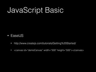 JavaScript Basic 
• EaselJS 
• http://www.createjs.com/tutorials/Getting%20Started/ 
• <canvas id=“demoCanvas” width=“500” height=“500”></canvas> 
 