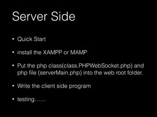 Server Side 
• Quick Start 
• install the XAMPP or MAMP 
• Put the php class(class.PHPWebSocket.php) and 
php file (serverMain.php) into the web root folder. 
• Write the client side program 
• testing…… 
 