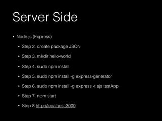 Server Side 
• Node.js (Express) 
• Step 2. create package JSON 
• Step 3. mkdir hello-world 
• Step 4. sudo npm install 
• Step 5. sudo npm install -g express-generator 
• Step 6. sudo npm install -g express -t ejs testApp 
• Step 7. npm start 
• Step 8 http://localhost:3000 
 