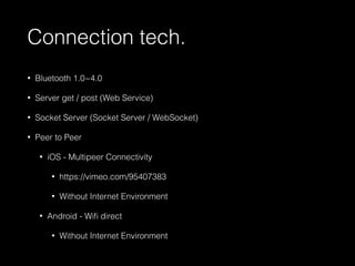 Connection tech. 
• Bluetooth 1.0~4.0 
• Server get / post (Web Service) 
• Socket Server (Socket Server / WebSocket) 
• Peer to Peer 
• iOS - Multipeer Connectivity 
• https://vimeo.com/95407383 
• Without Internet Environment 
• Android - Wifi direct 
• Without Internet Environment 
 