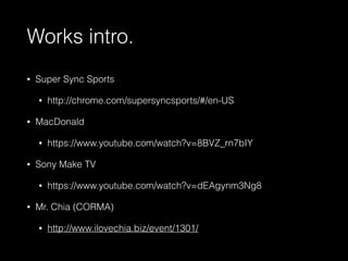 Works intro. 
• Super Sync Sports 
• http://chrome.com/supersyncsports/#/en-US 
• MacDonald 
• https://www.youtube.com/watch?v=8BVZ_rn7bIY 
• Sony Make TV 
• https://www.youtube.com/watch?v=dEAgynm3Ng8 
• Mr. Chia (CORMA) 
• http://www.ilovechia.biz/event/1301/ 
 