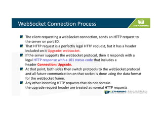 WebSocket Connection Process
The client requesting a webSocket connection, sends an HTTP request to
the server on port 80.
That HTTP request is a perfectly legal HTTP request, but it has a header
included on it Upgrade: websocket.
If the server supports the webSocket protocol, then it responds with a
legal HTTP response with a 101 status code that includes a
header Connection: Upgrade.
At that point, both sides then switch protocols to the webSocket protocol
and all future communication on that socket is done using the data format
for the webSocket frame.
Any other incoming HTTP requests that do not contain
the upgrade request header are treated as normal HTTP requests
 