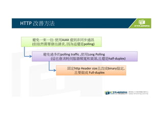HTTP 改善方法
避免一來一回: 使用AJAX 達到非同步通訊
(但依然需要發出請求, 因為這還是polling)
避免過多的polling traffic ,使用Long Polling
(這也會消耗伺服器頻寬和資源,且還是half-duplex)
固定http Header size且改成binary協定,
且要做成 Full-duplex
 
