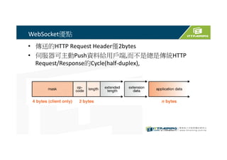 WebSocket優點
• 傳送的HTTP Request Header僅2bytes
• 伺服器可主動Push資料給用戶端,而不是總是傳統HTTP
Request/Response的Cycle(half-duplex),
 