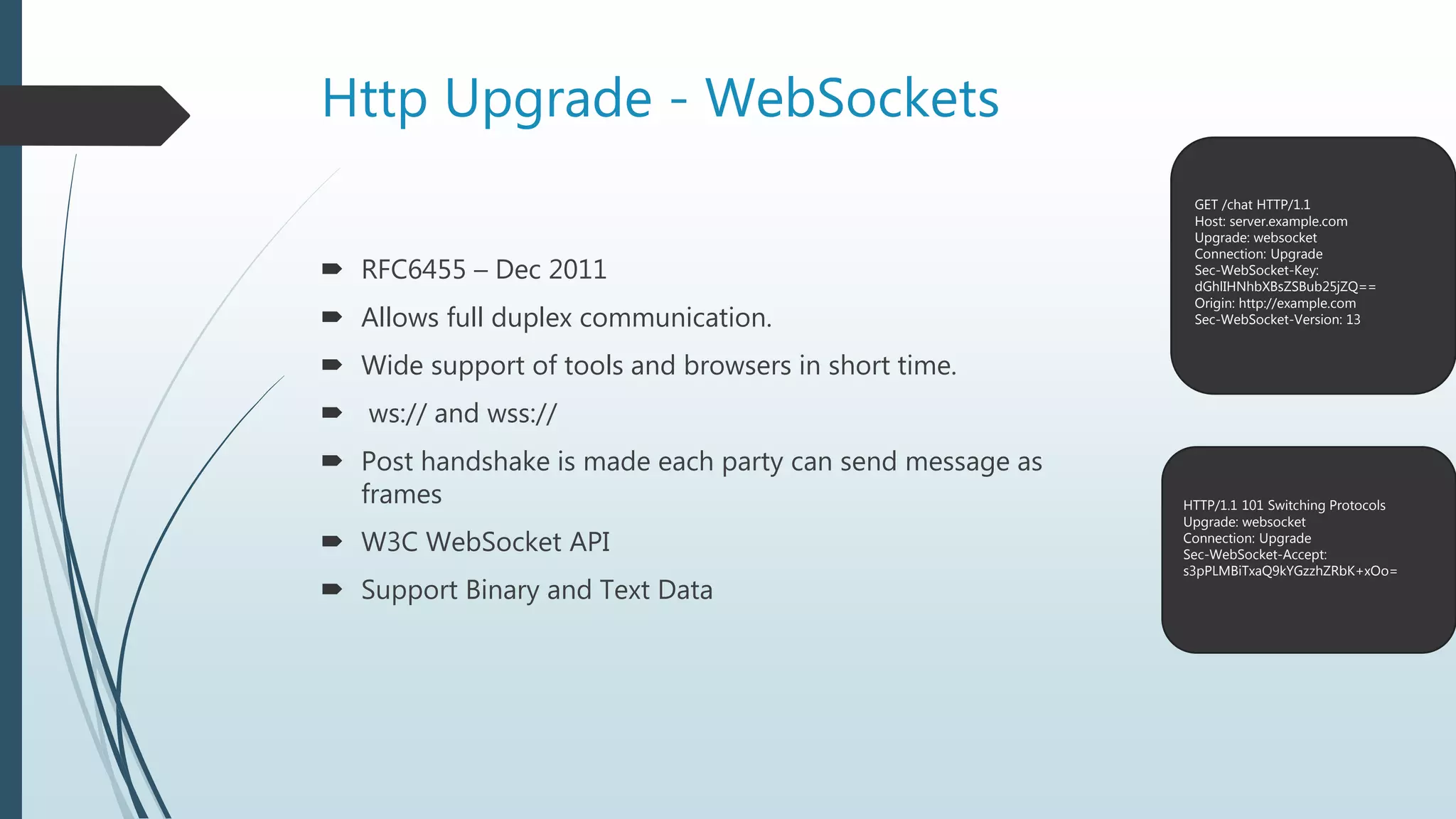 Http Upgrade - WebSockets
 RFC6455 – Dec 2011
 Allows full duplex communication.
 Wide support of tools and browsers in short time.
 ws:// and wss://
 Post handshake is made each party can send message as
frames
 W3C WebSocket API
 Support Binary and Text Data
GET /chat HTTP/1.1
Host: server.example.com
Upgrade: websocket
Connection: Upgrade
Sec-WebSocket-Key:
dGhlIHNhbXBsZSBub25jZQ==
Origin: http://example.com
Sec-WebSocket-Version: 13
HTTP/1.1 101 Switching Protocols
Upgrade: websocket
Connection: Upgrade
Sec-WebSocket-Accept:
s3pPLMBiTxaQ9kYGzzhZRbK+xOo=
 