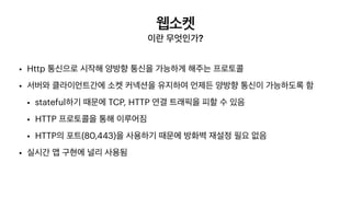 웹소켓
이란 무엇인가?
• Http 통신으로 시작해 양방향 통신을 가능하게 해주는 프로토콜


• 서버와 클라이언트간에 소켓 커넥션을 유지하여 언제든 양방향 통신이 가능하도록 함


• stateful하기 때문에 TCP, HTTP 연결 트래픽을 피할 수 있음


• HTTP 프로토콜을 통해 이루어짐


• HTTP의 포트(80,443)을 사용하기 때문에 방화벽 재설정 필요 없음


• 실시간 앱 구현에 널리 사용됨
 