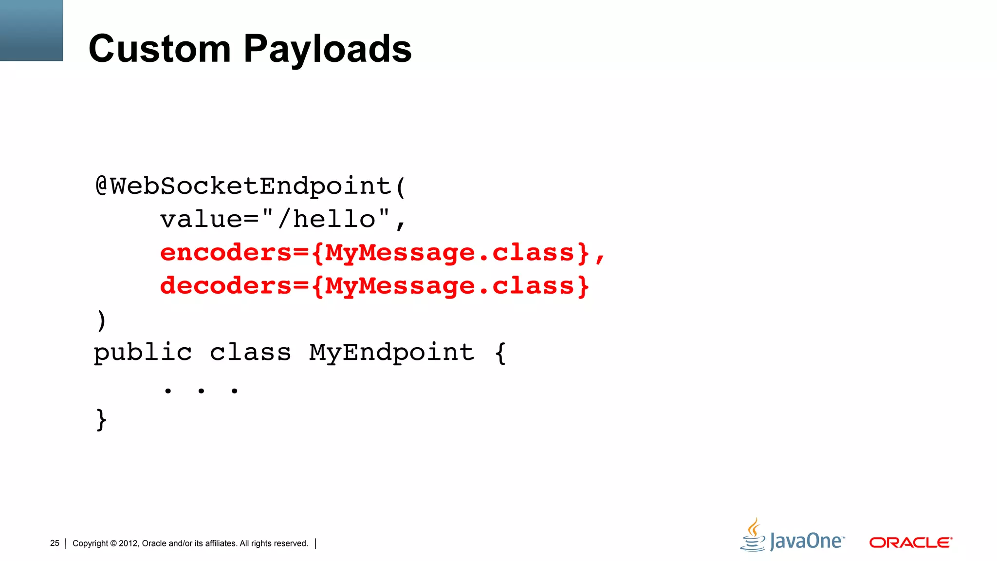 Custom Payloads


          @WebSocketEndpoint( 
              value="/hello", 
              encoders={MyMessage.class}, 
              decoders={MyMessage.class} 
          ) 
          public class MyEndpoint { 
              . . . 
          }"
          "
          "
25   Copyright © 2012, Oracle and/or its affiliates. All rights reserved.
 