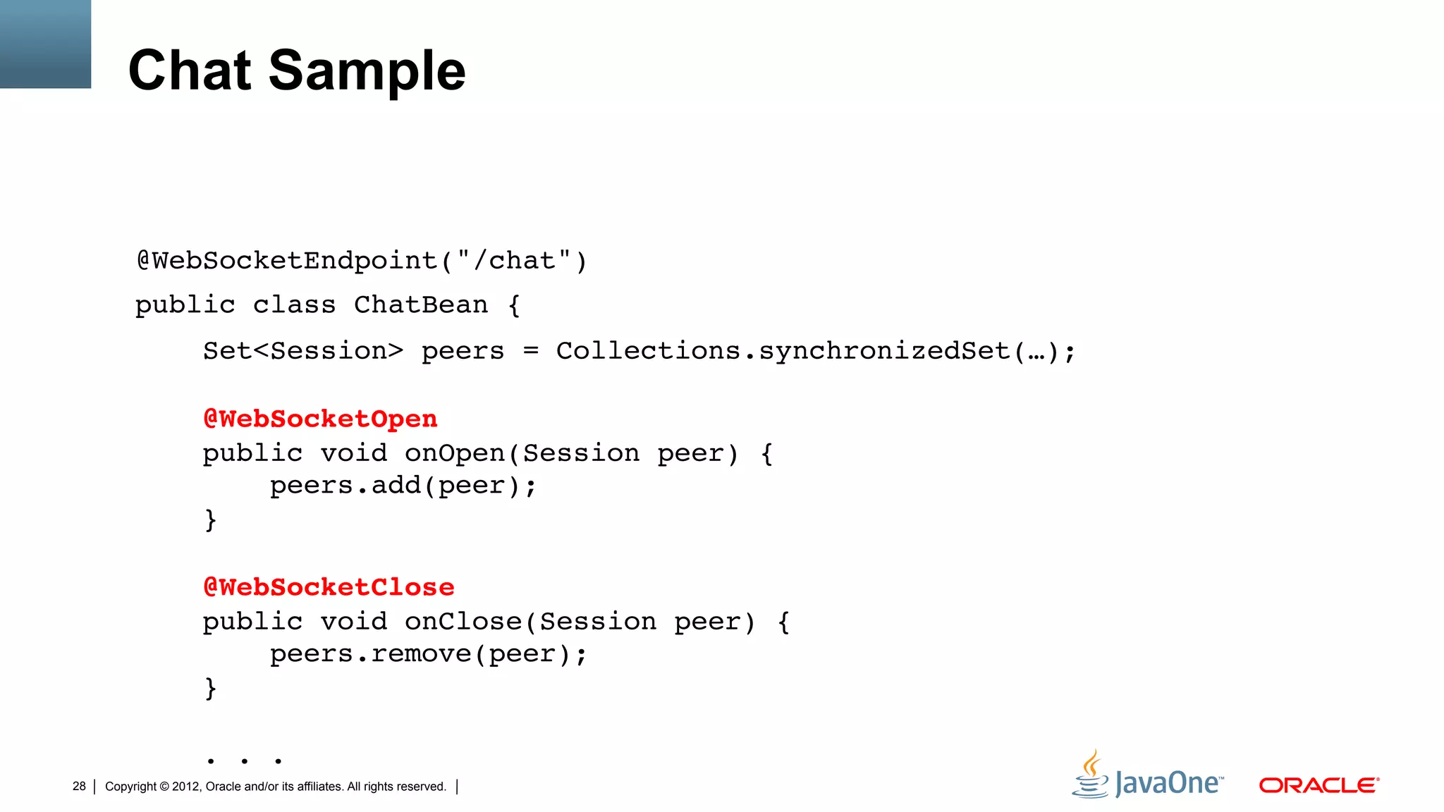 Chat Sample


          @WebSocketEndpoint("/chat")"
          public class ChatBean {"
                        Set<Session> peers = Collections.synchronizedSet(…); 
           
                        @WebSocketOpen 
                        public void onOpen(Session peer) { 
                            peers.add(peer); 
                        } 
           
                        @WebSocketClose 
                        public void onClose(Session peer) { 
                            peers.remove(peer); 
                        } 
           
                        . . ."
28   Copyright © 2012, Oracle and/or its affiliates. All rights reserved.
 
