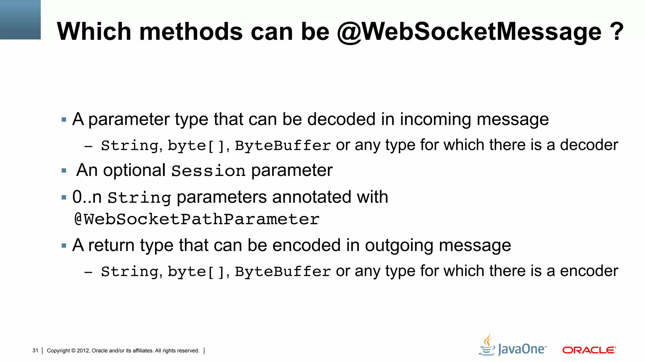 Which methods can be @WebSocketMessage ?


          §  A parameter type that can be decoded in incoming message
                     –  String, byte[], ByteBuffer or any type for which there is a decoder
          §  An optional Session parameter
          §  0..n String parameters annotated with
              @WebSocketPathParameter"
          §  A return type that can be encoded in outgoing message
                     –  String, byte[], ByteBuffer or any type for which there is a encoder




31   Copyright © 2012, Oracle and/or its affiliates. All rights reserved.
 