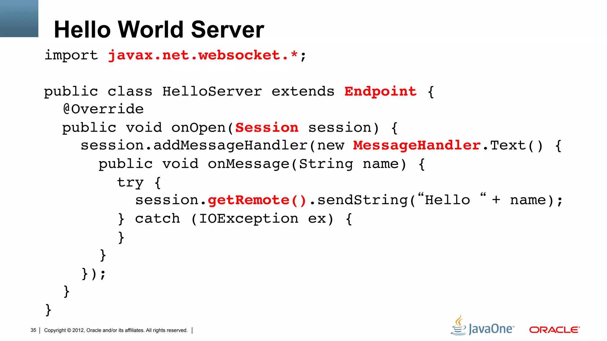 Hello World Server
     import javax.net.websocket.*;"
     "
     public class HelloServer extends Endpoint { 
        @Override 
        public void onOpen(Session session) { 
           session.addMessageHandler(new MessageHandler.Text() { 
             public void onMessage(String name) { 
                try { 
                   session.getRemote().sendString(“Hello “ + name); 
                } catch (IOException ex) { 
                } 
             }           
           }); 
        } 
     }"
35   Copyright © 2012, Oracle and/or its affiliates. All rights reserved.
 
