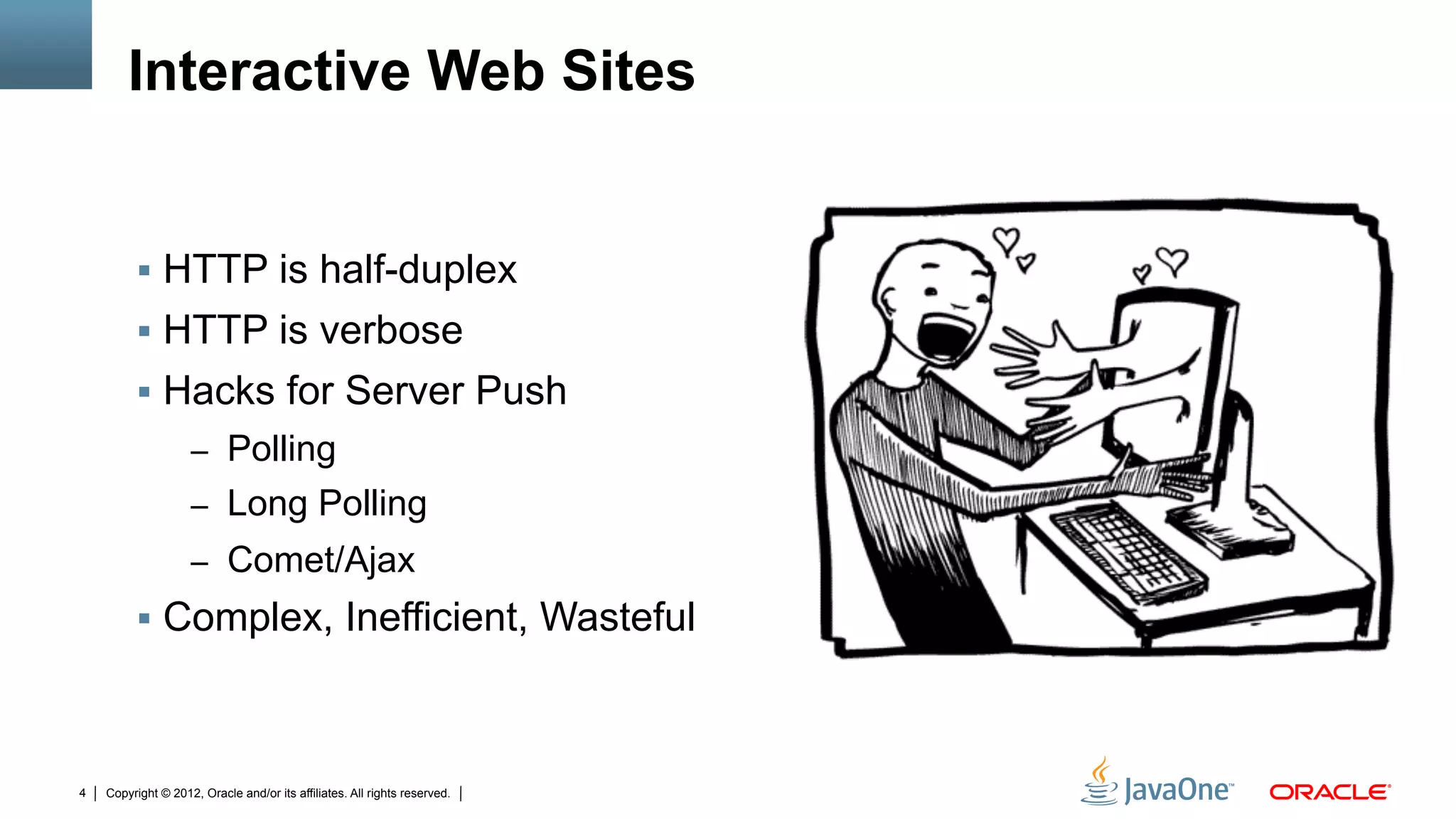 Interactive Web Sites


         §  HTTP is half-duplex
         §  HTTP is verbose
         §  Hacks for Server Push
                    –  Polling
                    –  Long Polling
                    –  Comet/Ajax
         §  Complex, Inefficient, Wasteful



4   Copyright © 2012, Oracle and/or its affiliates. All rights reserved.
 