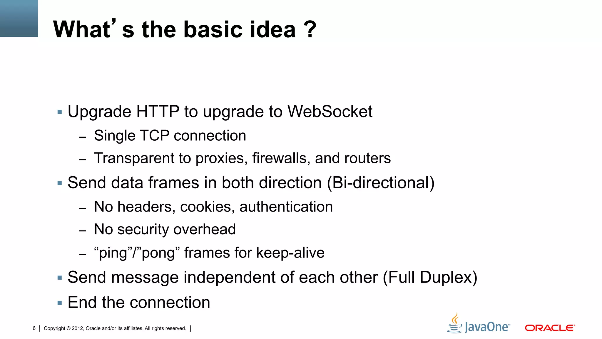 What’s the basic idea ?


         §  Upgrade HTTP to upgrade to WebSocket
                    –  Single TCP connection
                    –  Transparent to proxies, firewalls, and routers
         §  Send data frames in both direction (Bi-directional)
                    –  No headers, cookies, authentication
                    –  No security overhead
                    –  “ping”/”pong” frames for keep-alive
         §  Send message independent of each other (Full Duplex)
         §  End the connection
6   Copyright © 2012, Oracle and/or its affiliates. All rights reserved.
 