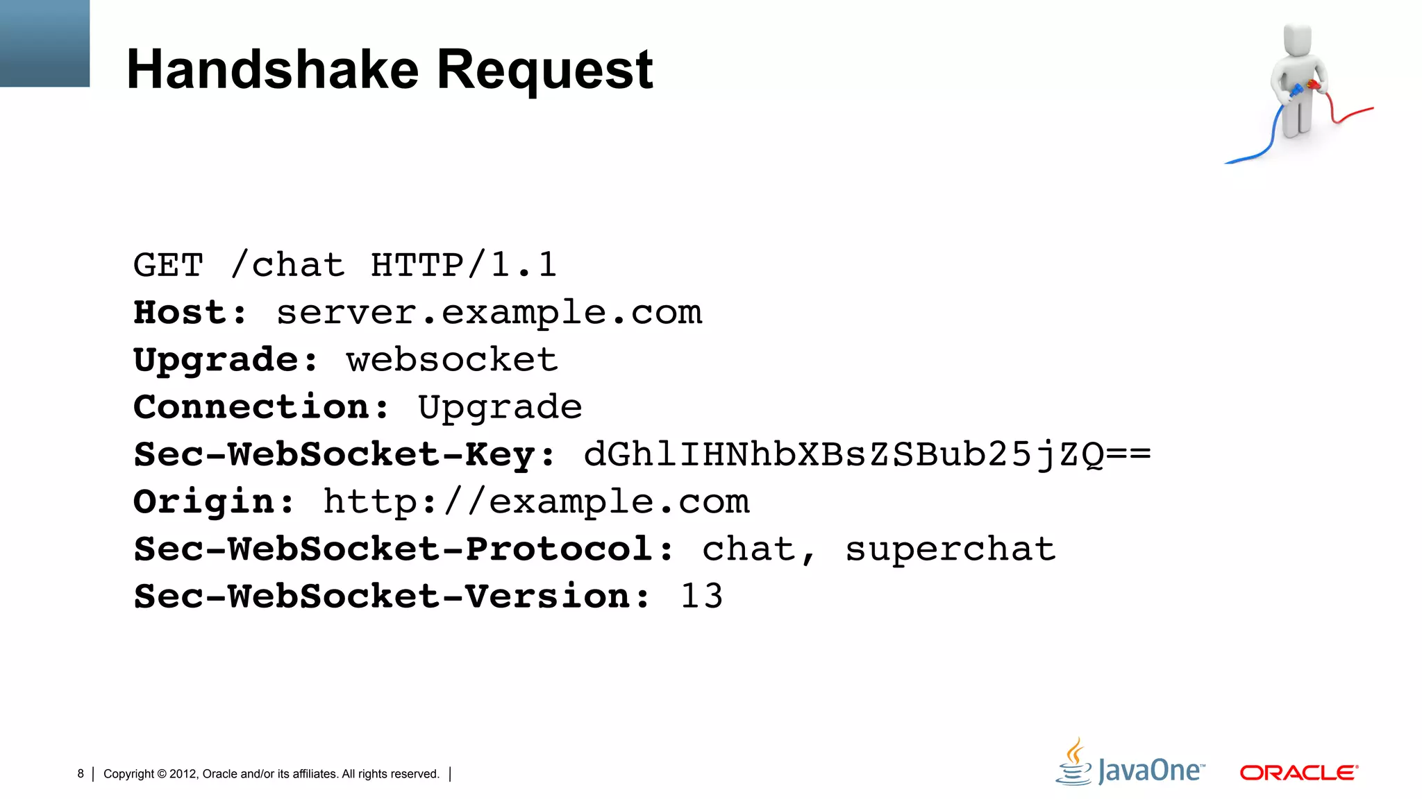 Handshake Request


         GET /chat HTTP/1.1 
         Host: server.example.com 
         Upgrade: websocket 
         Connection: Upgrade 
         Sec-WebSocket-Key: dGhlIHNhbXBsZSBub25jZQ== 
         Origin: http://example.com 
         Sec-WebSocket-Protocol: chat, superchat 
         Sec-WebSocket-Version: 13 "



8   Copyright © 2012, Oracle and/or its affiliates. All rights reserved.
 