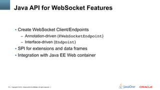 Java API for WebSocket Features


          §  Create WebSocket Client/Endpoints
                     –  Annotation-driven (@WebSocketEndpoint)
                     –  Interface-driven (Endpoint)
          §  SPI for extensions and data frames
          §  Integration with Java EE Web container




18   Copyright © 2012, Oracle and/or its affiliates. All rights reserved.
 