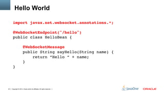 Hello World

      import javax.net.websocket.annotations.*; 
       
      @WebSocketEndpoint("/hello") 
      public class HelloBean { 
       
                       @WebSocketMessage 
                       public String sayHello(String name) { 
                           return “Hello “ + name; 
                       } 
      }"




22   Copyright © 2012, Oracle and/or its affiliates. All rights reserved.
 