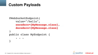 Custom Payloads


          @WebSocketEndpoint( 
              value="/hello", 
              encoders={MyMessage.class}, 
              decoders={MyMessage.class} 
          ) 
          public class MyEndpoint { 
              . . . 
          }"
          "
          "
25   Copyright © 2012, Oracle and/or its affiliates. All rights reserved.
 