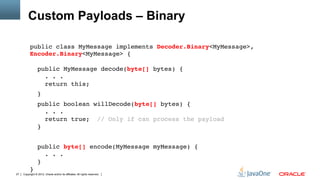 Custom Payloads – Binary

          public class MyMessage implements Decoder.Binary<MyMessage>,
          Encoder.Binary<MyMessage> { 
           
                 public MyMessage decode(byte[] bytes) { 
                   . . . 
                   return this;"
                 }"
                 public boolean willDecode(byte[] bytes) { 
                    . . . 
                    return true; // Only if can process the payload 
                 }"
          "
                 public byte[] encode(MyMessage myMessage) { 
                    . . . 
                 } 
          }"
27   Copyright © 2012, Oracle and/or its affiliates. All rights reserved.
 
