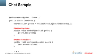 Chat Sample


          @WebSocketEndpoint("/chat")"
          public class ChatBean {"
                        Set<Session> peers = Collections.synchronizedSet(…); 
           
                        @WebSocketOpen 
                        public void onOpen(Session peer) { 
                            peers.add(peer); 
                        } 
           
                        @WebSocketClose 
                        public void onClose(Session peer) { 
                            peers.remove(peer); 
                        } 
           
                        . . ."
28   Copyright © 2012, Oracle and/or its affiliates. All rights reserved.
 