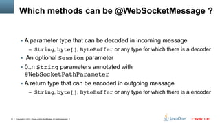 Which methods can be @WebSocketMessage ?


          §  A parameter type that can be decoded in incoming message
                     –  String, byte[], ByteBuffer or any type for which there is a decoder
          §  An optional Session parameter
          §  0..n String parameters annotated with
              @WebSocketPathParameter"
          §  A return type that can be encoded in outgoing message
                     –  String, byte[], ByteBuffer or any type for which there is a encoder




31   Copyright © 2012, Oracle and/or its affiliates. All rights reserved.
 