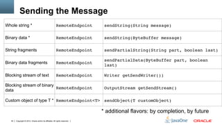 Sending the Message
Whole string *                                             RemoteEndpoint"      sendString(String message)"

Binary data *                                              RemoteEndpoint"      sendString(ByteBuffer message)"

String fragments                                           RemoteEndpoint"      sendPartialString(String part, boolean last)"

                                                                                sendPartialData(ByteBuffer part, boolean
Binary data fragments                                      RemoteEndpoint"
                                                                                last)"

Blocking stream of text                                    RemoteEndpoint"      Writer getSendWriter())"

Blocking stream of binary
                          RemoteEndpoint"                                       OutputStream getSendStream()"
data

Custom object of type T * RemoteEndpoint<T>" sendObject(T customObject)"

                                                                               * additional flavors: by completion, by future
   40   Copyright © 2012, Oracle and/or its affiliates. All rights reserved.
 