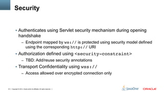 Security


          §  Authenticates using Servlet security mechanism during opening
                handshake
                     –  Endpoint mapped by ws:// is protected using security model defined
                            using the corresponding http:// URI
          §  Authorization defined using <security-constraint>"
                     –  TBD: Add/reuse security annotations
          §  Transport Confidentiality using wss://"
                     –  Access allowed over encrypted connection only



43   Copyright © 2012, Oracle and/or its affiliates. All rights reserved.
 