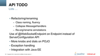 API TODO
         Lots …


          §  Refactoring/renaming
                     –  Class naming, fluency
                     –  Collapse MessageHandlers
                     –  Re-org/rename annotations
          Use of @WebSocketEndpoint on Endpoint instead of
          ServerConfiguration API
          §  More knobs and dials on POJO
          §  Exception handling
          §  Integration with Java EE
44   Copyright © 2012, Oracle and/or its affiliates. All rights reserved.
 
